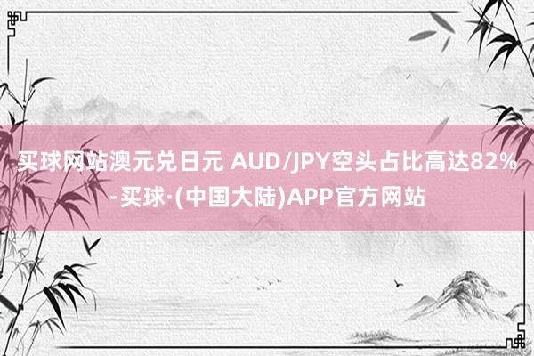 买球网站澳元兑日元 AUD/JPY空头占比高达82%-买球·(中国大陆)APP官方网站