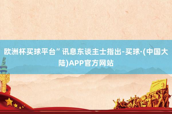 欧洲杯买球平台”　　讯息东谈主士指出-买球·(中国大陆)APP官方网站