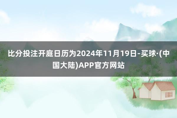 比分投注开庭日历为2024年11月19日-买球·(中国大陆)APP官方网站