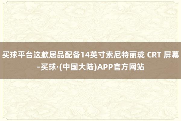 买球平台这款居品配备14英寸索尼特丽珑 CRT 屏幕-买球·(中国大陆)APP官方网站