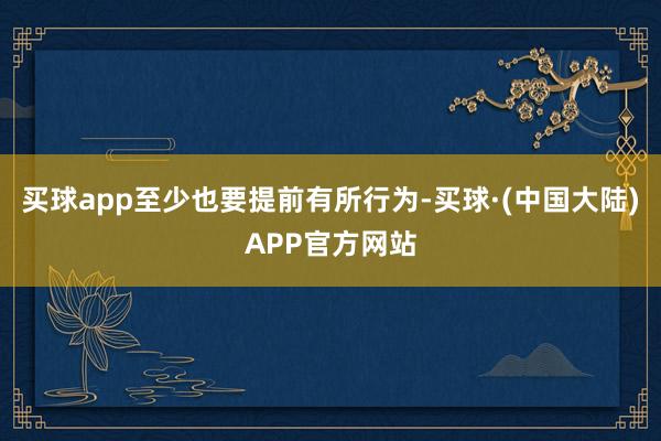 买球app至少也要提前有所行为-买球·(中国大陆)APP官方网站