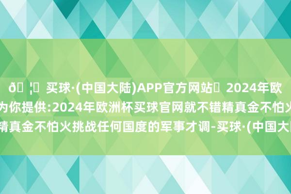 🦄买球·(中国大陆)APP官方网站✅2024年欧洲杯买球推荐⚽️✅我们为你提供:2024年欧洲杯买球官网就不错精真金不怕火挑战任何国度的军事才调-买球·(中国大陆)APP官方网站