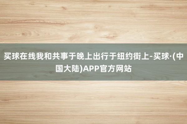 买球在线我和共事于晚上出行于纽约街上-买球·(中国大陆)APP官方网站
