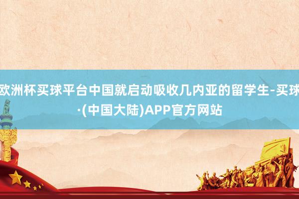 欧洲杯买球平台中国就启动吸收几内亚的留学生-买球·(中国大陆)APP官方网站