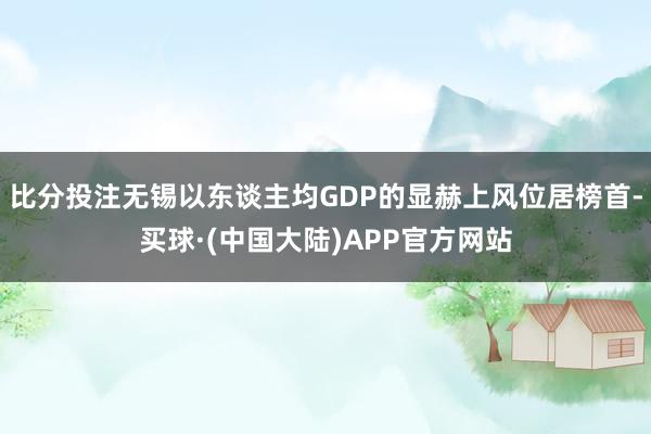 比分投注无锡以东谈主均GDP的显赫上风位居榜首-买球·(中国大陆)APP官方网站