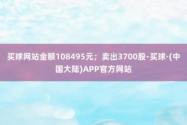 买球网站金额108495元；卖出3700股-买球·(中国大陆)APP官方网站