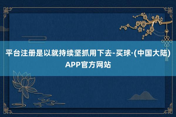 平台注册是以就持续坚抓用下去-买球·(中国大陆)APP官方网站