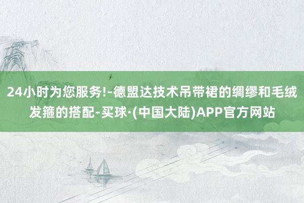 24小时为您服务!-德盟达技术吊带裙的绸缪和毛绒发箍的搭配-买球·(中国大陆)APP官方网站
