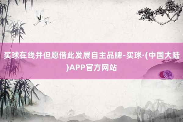 买球在线并但愿借此发展自主品牌-买球·(中国大陆)APP官方网站