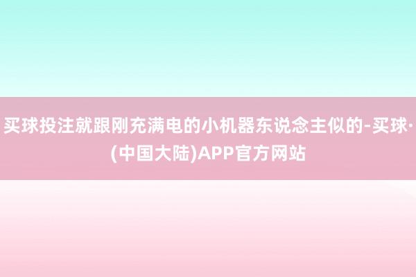 买球投注就跟刚充满电的小机器东说念主似的-买球·(中国大陆)APP官方网站