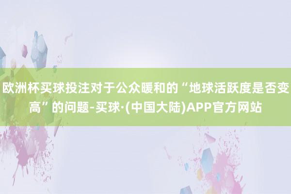 欧洲杯买球投注对于公众暖和的“地球活跃度是否变高”的问题-买球·(中国大陆)APP官方网站