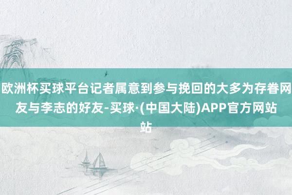 欧洲杯买球平台记者属意到参与挽回的大多为存眷网友与李志的好友-买球·(中国大陆)APP官方网站