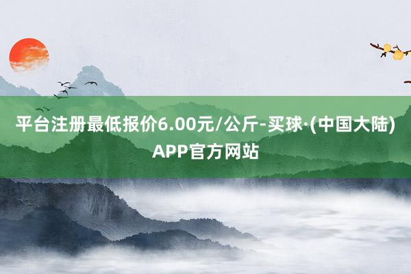 平台注册最低报价6.00元/公斤-买球·(中国大陆)APP官方网站
