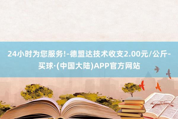 24小时为您服务!-德盟达技术收支2.00元/公斤-买球·(中国大陆)APP官方网站