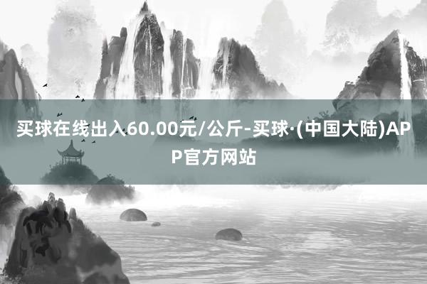 买球在线出入60.00元/公斤-买球·(中国大陆)APP官方网站