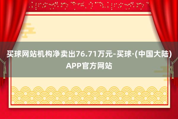 买球网站机构净卖出76.71万元-买球·(中国大陆)APP官方网站