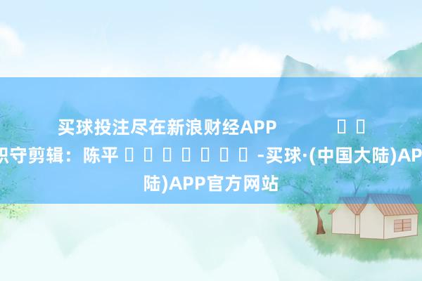 买球投注尽在新浪财经APP            						职守剪辑：陈平 							-买球·(中国大陆)APP官方网站