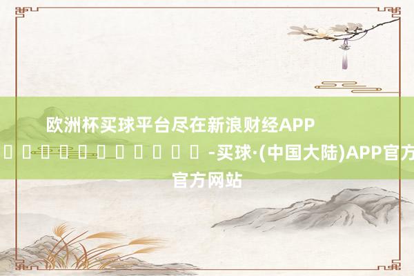 欧洲杯买球平台尽在新浪财经APP            													-买球·(中国大陆)APP官方网站