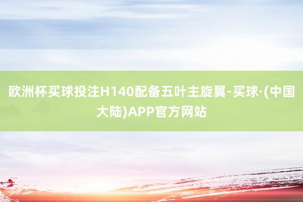 欧洲杯买球投注H140配备五叶主旋翼-买球·(中国大陆)APP官方网站