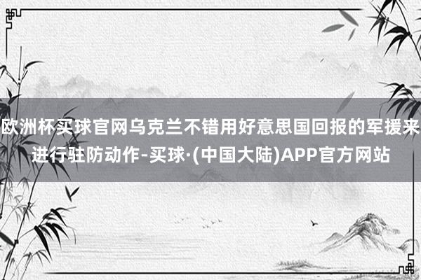 欧洲杯买球官网乌克兰不错用好意思国回报的军援来进行驻防动作-买球·(中国大陆)APP官方网站