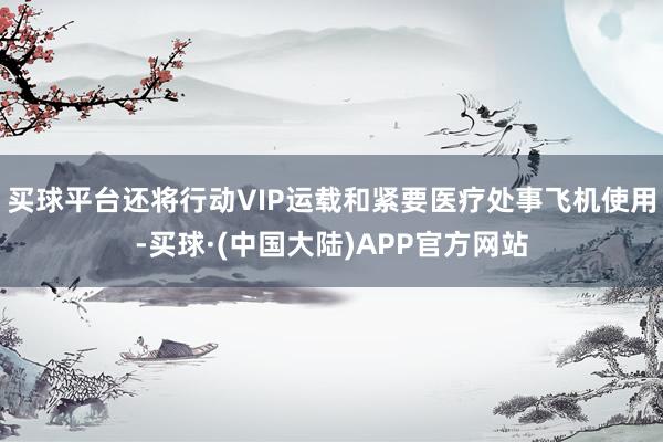 买球平台还将行动VIP运载和紧要医疗处事飞机使用-买球·(中国大陆)APP官方网站