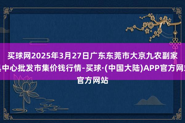 买球网2025年3月27日广东东莞市大京九农副家具中心批发市集价钱行情-买球·(中国大陆)APP官方网站