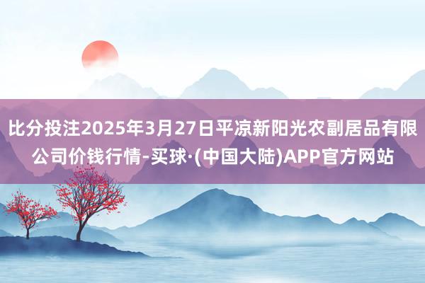 比分投注2025年3月27日平凉新阳光农副居品有限公司价钱行情-买球·(中国大陆)APP官方网站