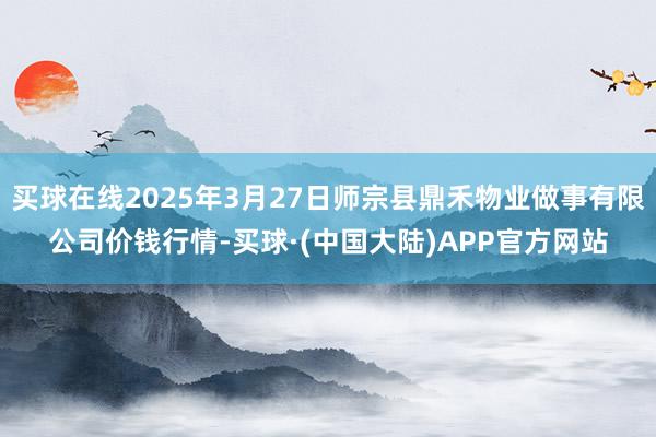 买球在线2025年3月27日师宗县鼎禾物业做事有限公司价钱行情-买球·(中国大陆)APP官方网站