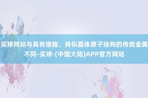 买球网站与具有措施、肖似晶体原子结构的传统金属不同-买球·(中国大陆)APP官方网站