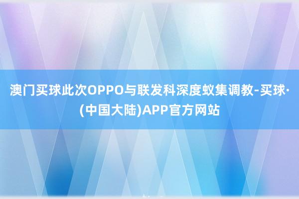 澳门买球此次OPPO与联发科深度蚁集调教-买球·(中国大陆)APP官方网站