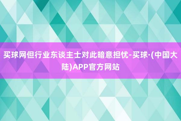 买球网但行业东谈主士对此暗意担忧-买球·(中国大陆)APP官方网站