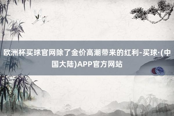 欧洲杯买球官网除了金价高潮带来的红利-买球·(中国大陆)APP官方网站