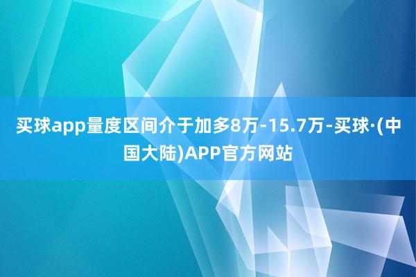 买球app量度区间介于加多8万-15.7万-买球·(中国大陆)APP官方网站