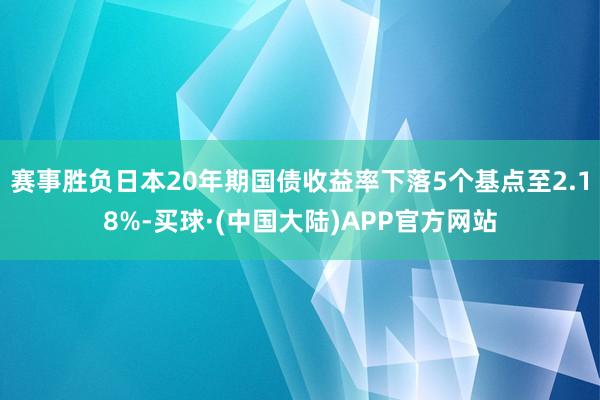 赛事胜负日本20年期国债收益率下落5个基点至2.18%-买球·(中国大陆)APP官方网站