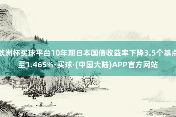 欧洲杯买球平台10年期日本国债收益率下降3.5个基点至1.465%-买球·(中国大陆)APP官方网站