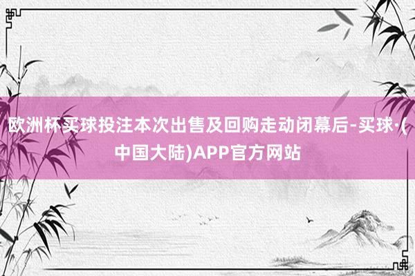 欧洲杯买球投注本次出售及回购走动闭幕后-买球·(中国大陆)APP官方网站