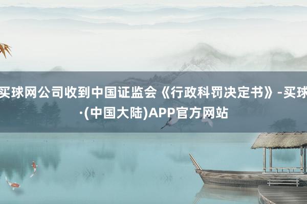 买球网公司收到中国证监会《行政科罚决定书》-买球·(中国大陆)APP官方网站