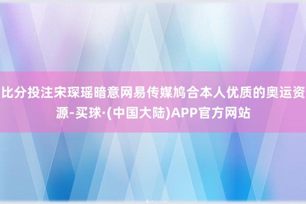 比分投注宋琛瑶暗意网易传媒鸠合本人优质的奥运资源-买球·(中国大陆)APP官方网站