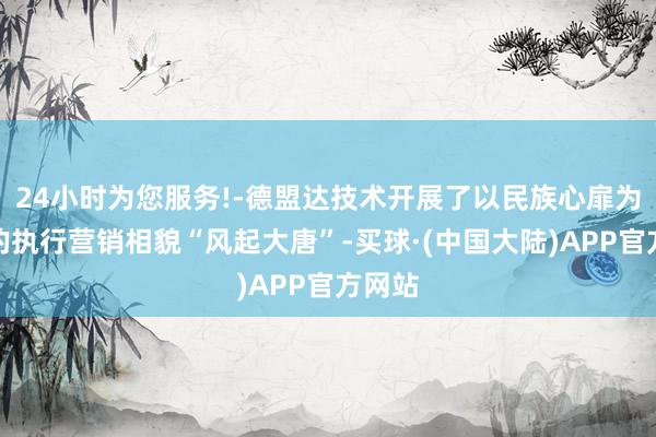 24小时为您服务!-德盟达技术开展了以民族心扉为中枢的执行营销相貌“风起大唐”-买球·(中国大陆)APP官方网站