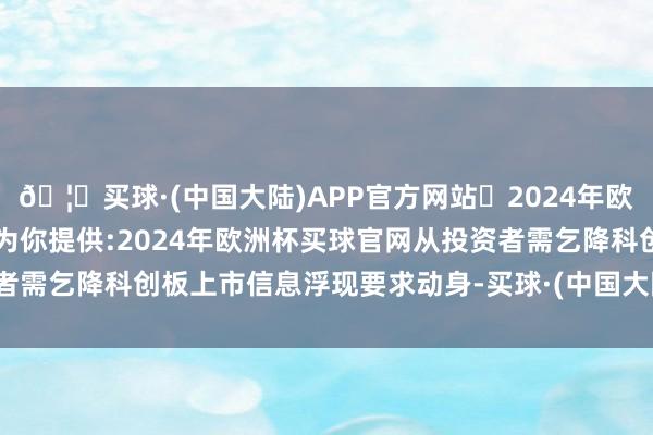 🦄买球·(中国大陆)APP官方网站✅2024年欧洲杯买球推荐⚽️✅我们为你提供:2024年欧洲杯买球官网从投资者需乞降科创板上市信息浮现要求动身-买球·(中国大陆)APP官方网站