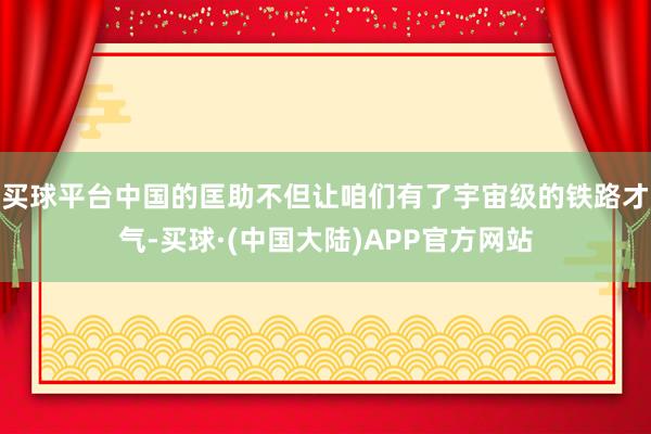买球平台中国的匡助不但让咱们有了宇宙级的铁路才气-买球·(中国大陆)APP官方网站