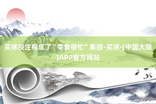 买球投注构成了“零食很忙”集团-买球·(中国大陆)APP官方网站