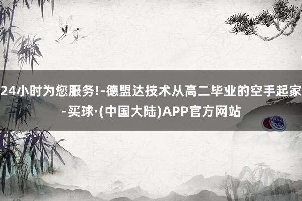 24小时为您服务!-德盟达技术从高二毕业的空手起家-买球·(中国大陆)APP官方网站