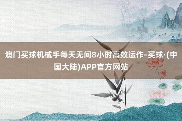澳门买球机械手每天无间8小时高效运作-买球·(中国大陆)APP官方网站