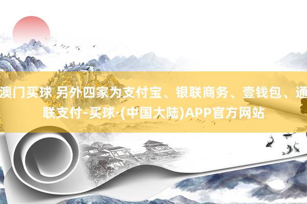 澳门买球 另外四家为支付宝、银联商务、壹钱包、通联支付-买球·(中国大陆)APP官方网站