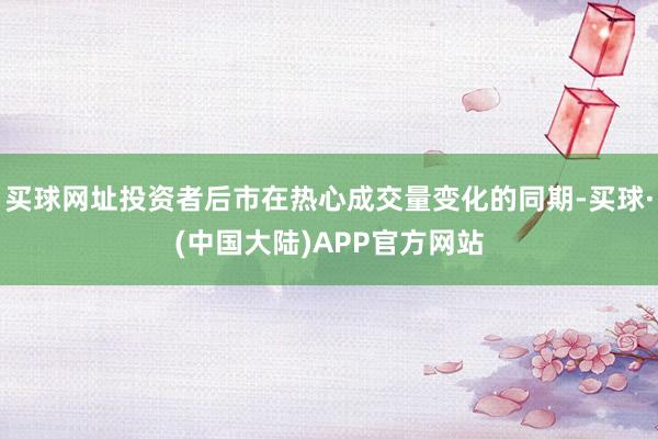 买球网址投资者后市在热心成交量变化的同期-买球·(中国大陆)APP官方网站