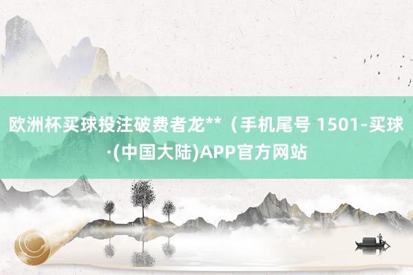 欧洲杯买球投注破费者龙**（手机尾号 1501-买球·(中国大陆)APP官方网站