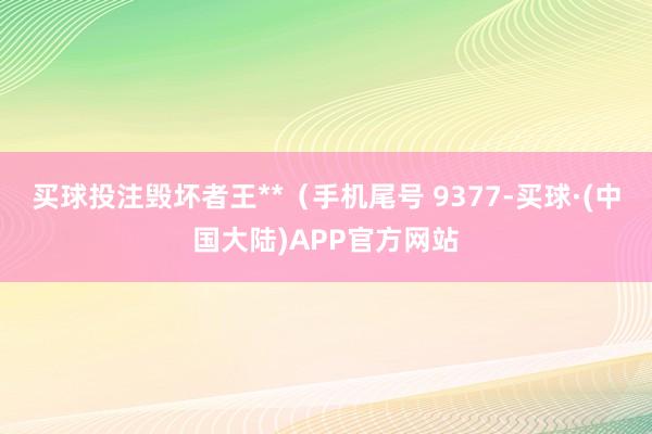 买球投注毁坏者王**（手机尾号 9377-买球·(中国大陆)APP官方网站
