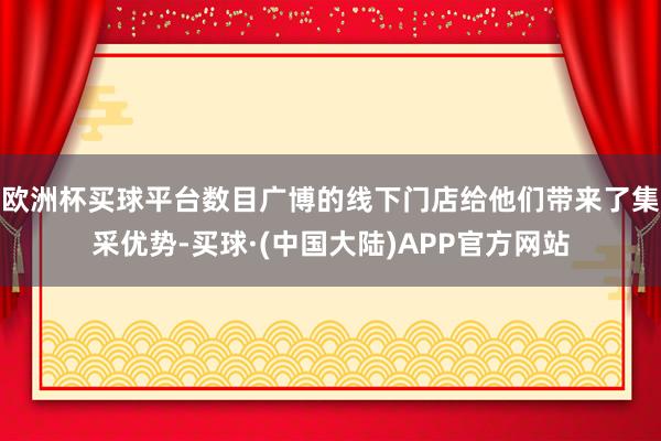 欧洲杯买球平台数目广博的线下门店给他们带来了集采优势-买球·(中国大陆)APP官方网站