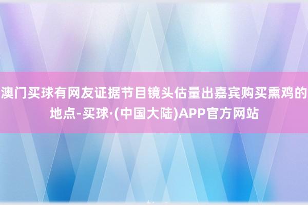 澳门买球有网友证据节目镜头估量出嘉宾购买熏鸡的地点-买球·(中国大陆)APP官方网站